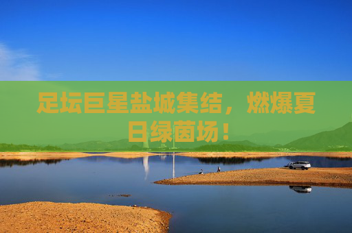 足坛巨星盐城集结,燃爆夏日绿茵场!