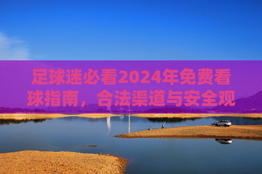 足球迷必看2024年免费看球指南，合法渠道与安全观看全攻略