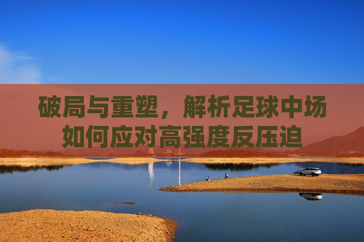 破局与重塑，解析足球中场如何应对高强度反压迫