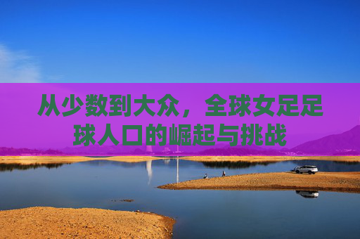 从少数到大众,全球女足足球人口的崛起与挑战