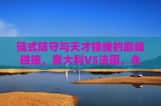 链式防守与天才锋线的巅峰碰撞，意大利VS法国，永恒的欧洲宿敌