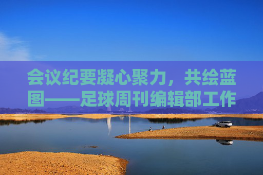 会议纪要凝心聚力,共绘蓝图——足球周刊编辑部工作会议核心内容回顾
