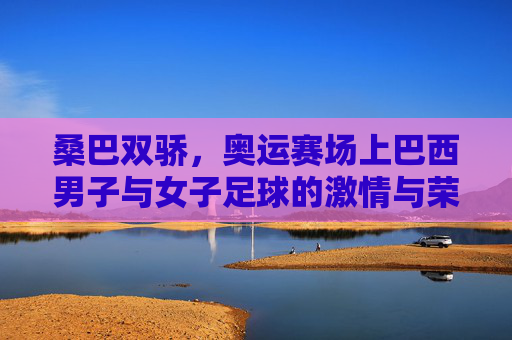 桑巴双骄，奥运赛场上巴西男子与女子足球的激情与荣光