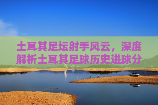 土耳其足坛射手风云,深度解析土耳其足球历史进球分数榜