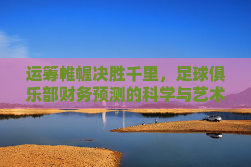 运筹帷幄决胜千里,足球俱乐部财务预测的科学与艺术