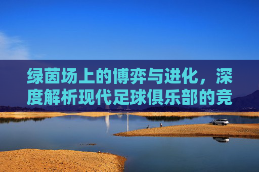 绿茵场上的博弈与进化,深度解析现代足球俱乐部的竞争机制