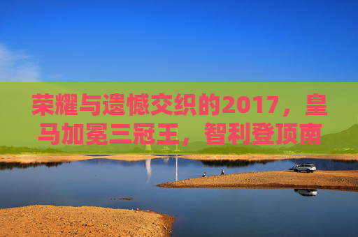 荣耀与遗憾交织的2017，皇马加冕三冠王，智利登顶南美之巅