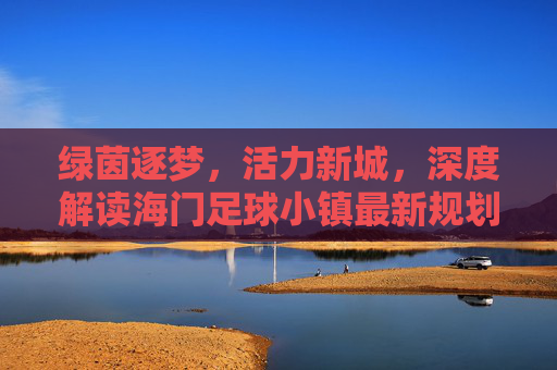 绿茵逐梦，活力新城，深度解读海门足球小镇最新规划蓝图