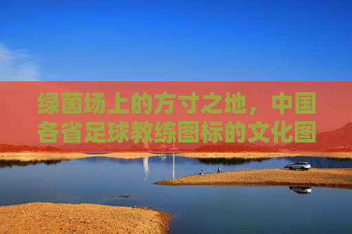 绿茵场上的方寸之地，中国各省足球教练图标的文化图腾