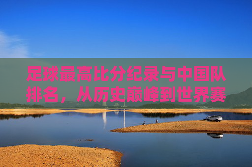 足球最高比分纪录与中国队排名,从历史巅峰到世界赛场的现状剖析