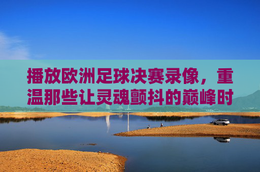 播放欧洲足球决赛录像,重温那些让灵魂颤抖的巅峰时刻