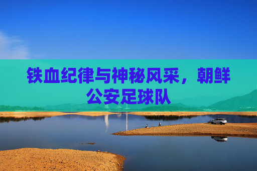 铁血纪律与神秘风采,朝鲜公安足球队