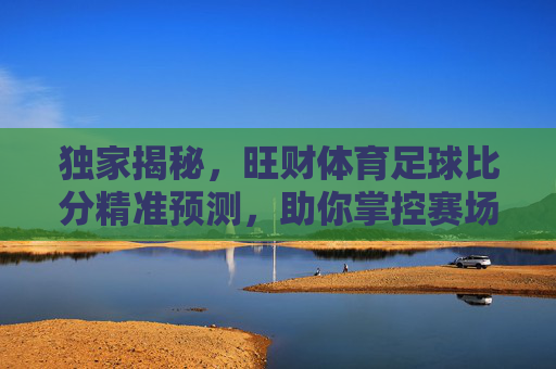 独家揭秘,旺财体育足球比分精准预测,助你掌控赛场风云
