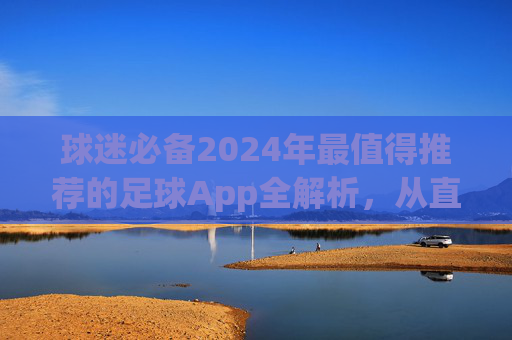 球迷必备2024年最值得推荐的足球App全解析,从直播到数据,一网打尽!