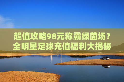 超值攻略98元称霸绿茵场?全明星足球充值福利大揭秘,手慢无!