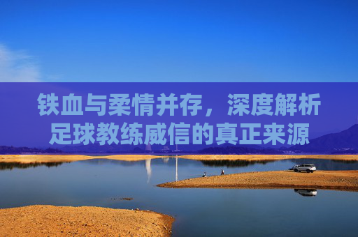 铁血与柔情并存,深度解析足球教练威信的真正来源