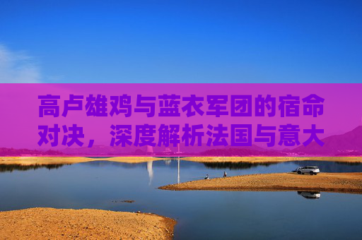 高卢雄鸡与蓝衣军团的宿命对决,深度解析法国与意大利足球队的辉煌与传承