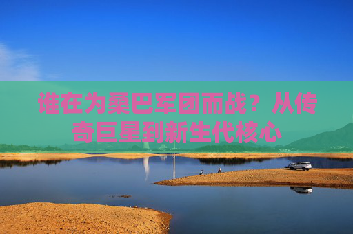 谁在为桑巴军团而战?从传奇巨星到新生代核心