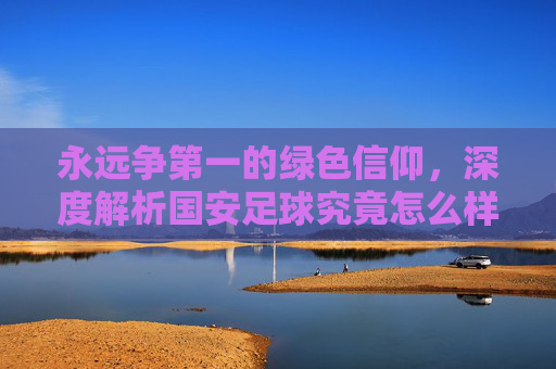 永远争第一的绿色信仰，深度解析国安足球究竟怎么样？