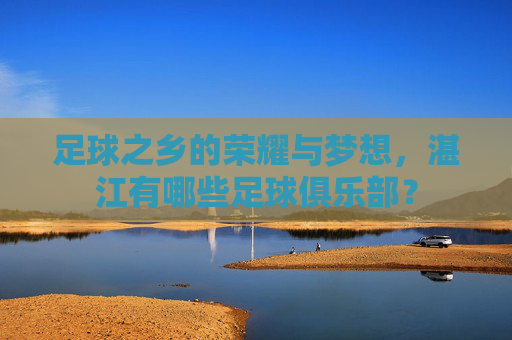 足球之乡的荣耀与梦想，湛江有哪些足球俱乐部？