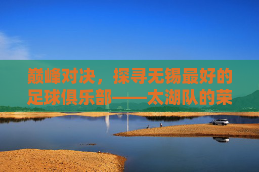 巅峰对决，探寻无锡最好的足球俱乐部——太湖队的荣耀之路