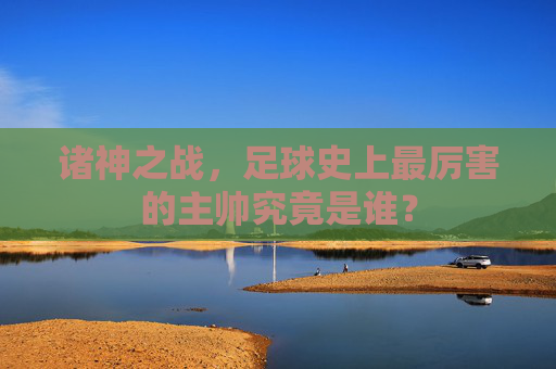 诸神之战，足球史上最厉害的主帅究竟是谁？