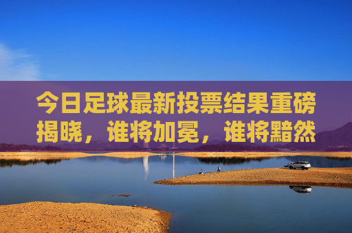 今日足球最新投票结果重磅揭晓，谁将加冕，谁将黯然退场？