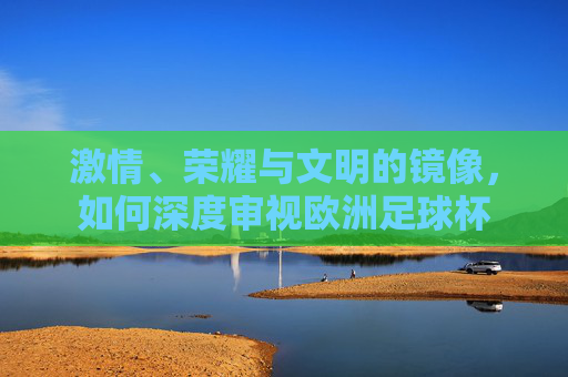 激情、荣耀与文明的镜像，如何深度审视欧洲足球杯