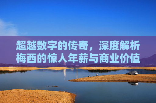 超越数字的传奇,深度解析梅西的惊人年薪与商业价值