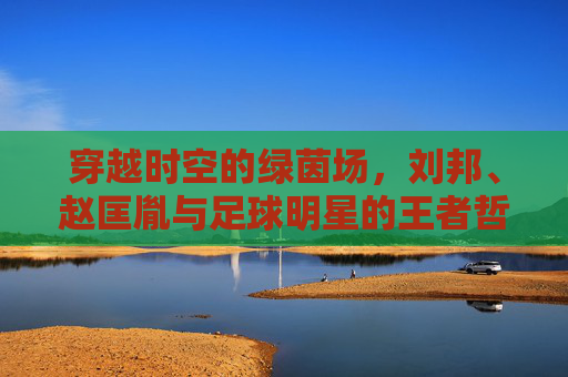 穿越时空的绿茵场,刘邦、赵匡胤与足球明星的王者哲学