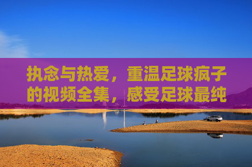 执念与热爱,重温足球疯子的视频全集,感受足球最纯粹的灵魂