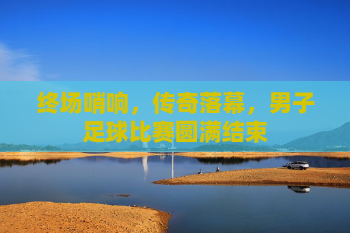 终场哨响,传奇落幕,男子足球比赛圆满结束