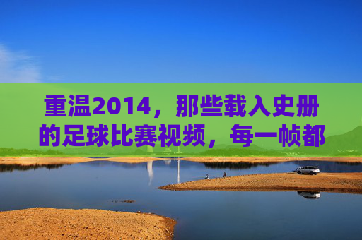 重温2014，那些载入史册的足球比赛视频，每一帧都是经典
