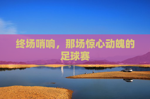 终场哨响,那场惊心动魄的足球赛