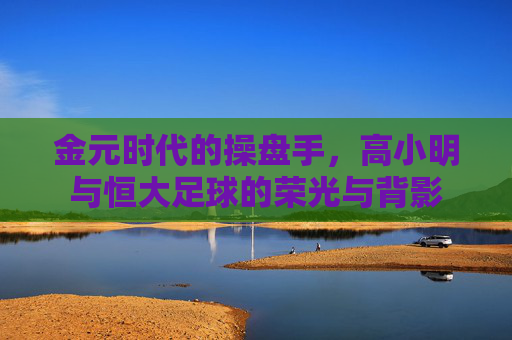 金元时代的操盘手,高小明与恒大足球的荣光与背影