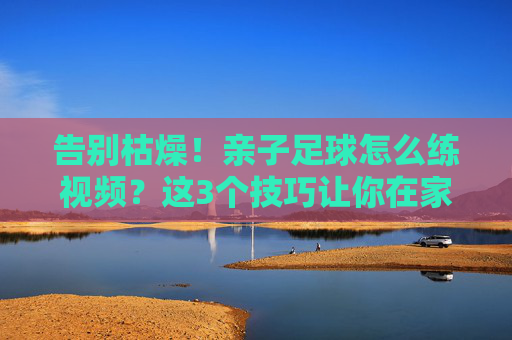 告别枯燥!亲子足球怎么练视频?这3个技巧让你在家也能带娃练出足球小将