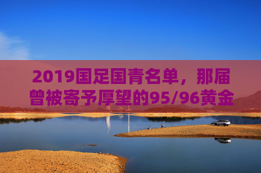 2019国足国青名单，那届曾被寄予厚望的95/96黄金一代，如今身在何处？