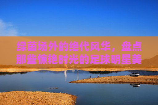 绿茵场外的绝代风华,盘点那些惊艳时光的足球明星美艳娇妻