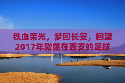 铁血荣光,梦回长安,回望2017年激荡在西安的足球队