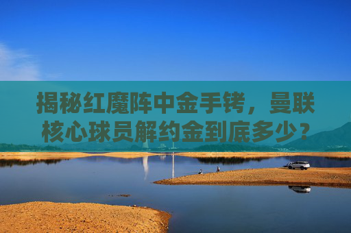 揭秘红魔阵中金手铐,曼联核心球员解约金到底多少?