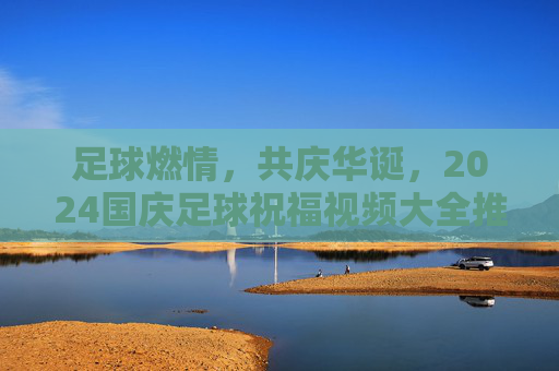 足球燃情，共庆华诞，2024国庆足球祝福视频大全推荐