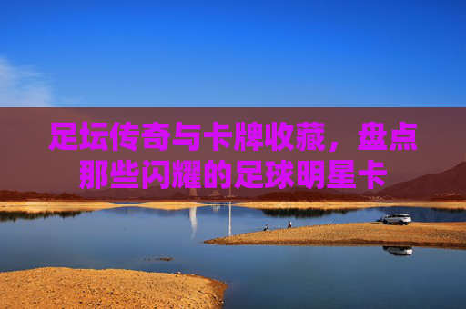 足坛传奇与卡牌收藏,盘点那些闪耀的足球明星卡