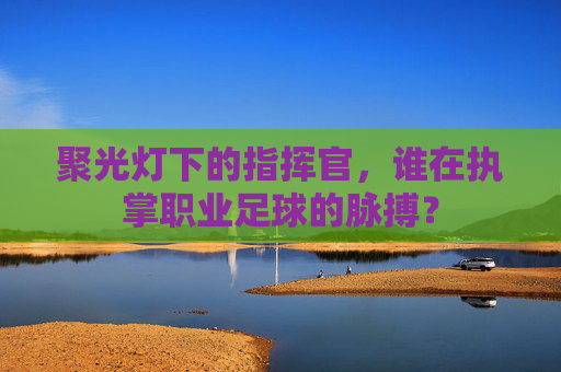 聚光灯下的指挥官,谁在执掌职业足球的脉搏?