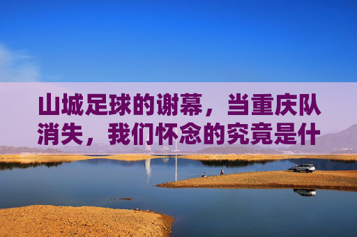 山城足球的谢幕，当重庆队消失，我们怀念的究竟是什么？