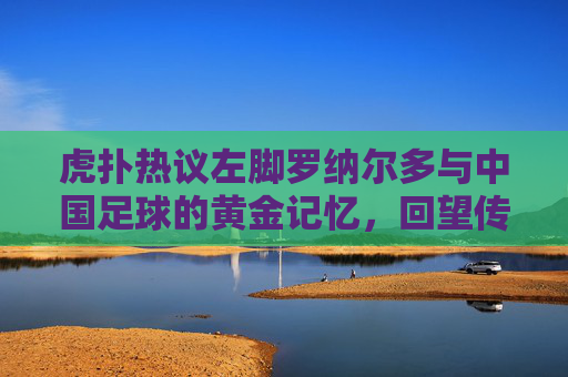 虎扑热议左脚罗纳尔多与中国足球的黄金记忆,回望传奇希尔顿