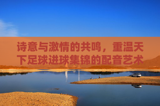 诗意与激情的共鸣,重温天下足球进球集锦的配音艺术