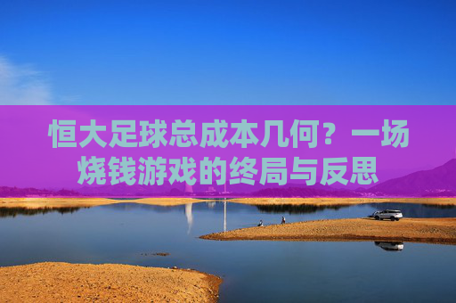 恒大足球总成本几何?一场烧钱游戏的终局与反思