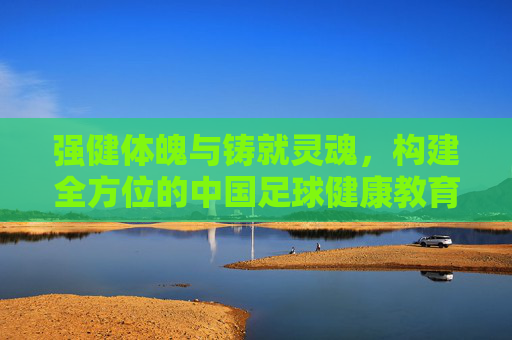 强健体魄与铸就灵魂,构建全方位的中国足球健康教育体系