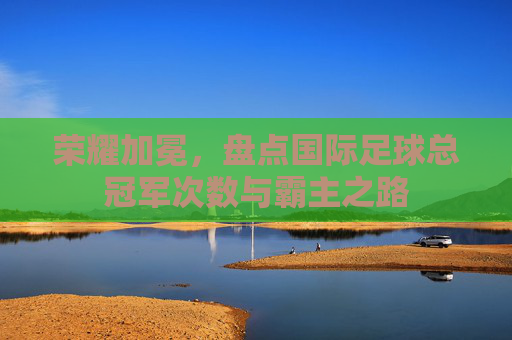 荣耀加冕,盘点国际足球总冠军次数与霸主之路