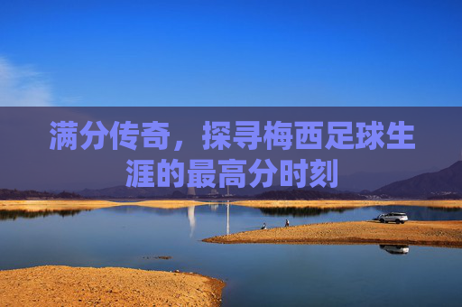 满分传奇,探寻梅西足球生涯的最高分时刻